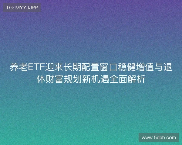 养老ETF迎来长期配置窗口稳健增值与退休财富规划新机遇全面解析 养老ETF迎来长期配置窗口稳健增值与退休财富规划新机遇全面解析
